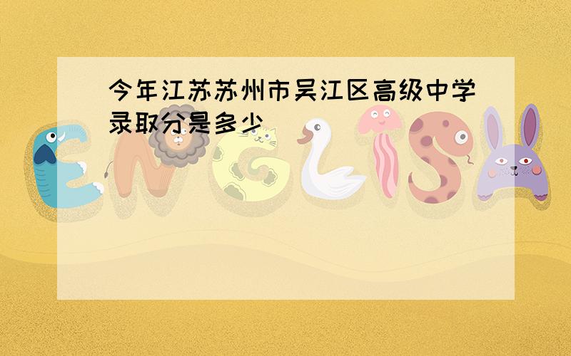 今年江苏苏州市吴江区高级中学录取分是多少