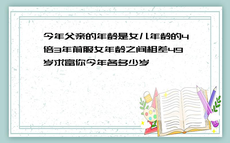 今年父亲的年龄是女儿年龄的4倍3年前服女年龄之间相差49岁求富你今年各多少岁