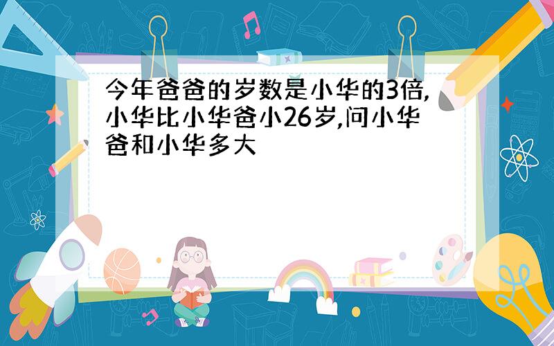 今年爸爸的岁数是小华的3倍,小华比小华爸小26岁,问小华爸和小华多大