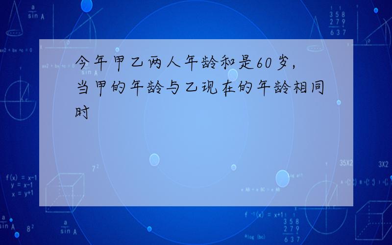 今年甲乙两人年龄和是60岁,当甲的年龄与乙现在的年龄相同时