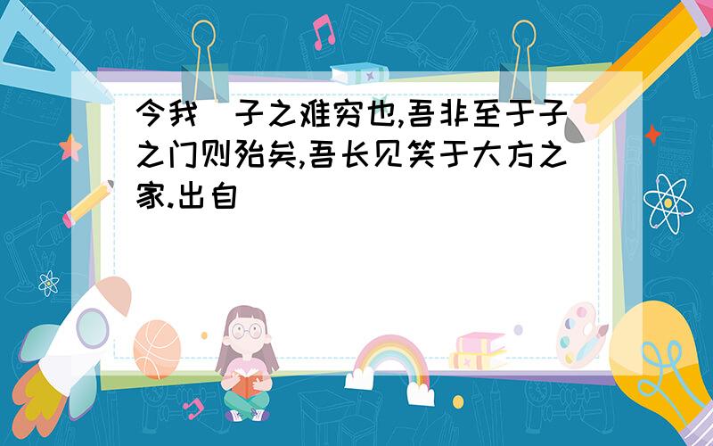 今我覩子之难穷也,吾非至于子之门则殆矣,吾长见笑于大方之家.出自