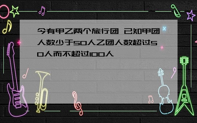 今有甲乙两个旅行团 已知甲团人数少于50人乙团人数超过50人而不超过100人