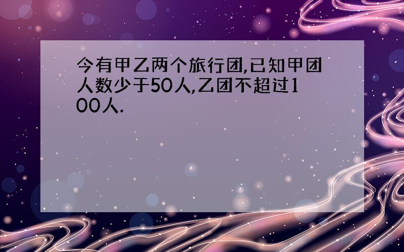 今有甲乙两个旅行团,已知甲团人数少于50人,乙团不超过100人.