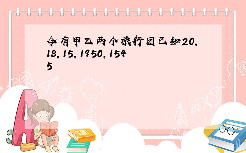 今有甲乙两个旅行团已知20,18,15,1950,1545