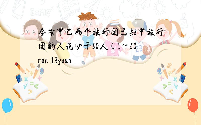 今有甲乙两个旅行团已知甲旅行团的人说少于50人(1~50ren 13yuan