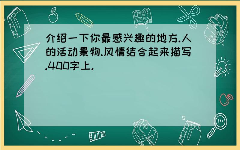 介绍一下你最感兴趣的地方.人的活动景物.风情结合起来描写.400字上.