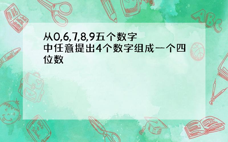 从0,6,7,8,9五个数字中任意提出4个数字组成一个四位数