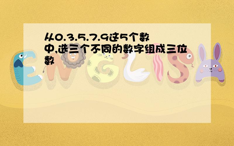 从0.3.5.7.9这5个数中,选三个不同的数字组成三位数