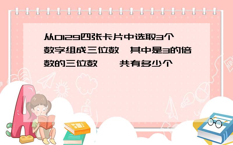 从0129四张卡片中选取3个数字组成三位数,其中是3的倍数的三位数,一共有多少个