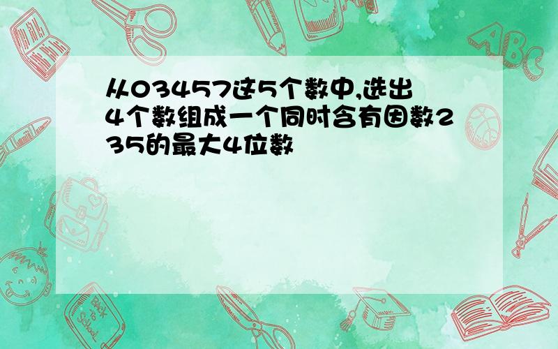 从03457这5个数中,选出4个数组成一个同时含有因数235的最大4位数