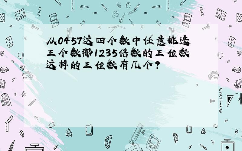 从0457这四个数中任意挑选三个数那1235倍数的三位数这样的三位数有几个?