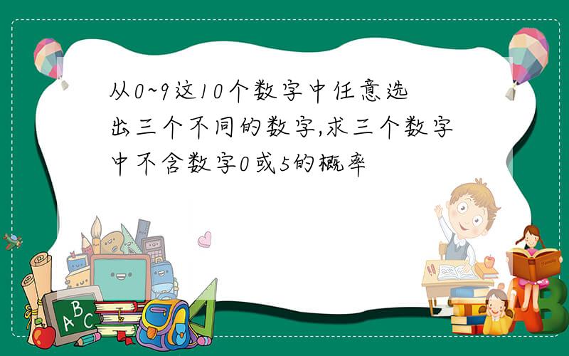 从0~9这10个数字中任意选出三个不同的数字,求三个数字中不含数字0或5的概率