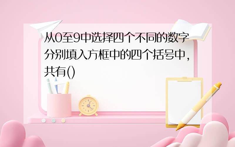 从0至9中选择四个不同的数字分别填入方框中的四个括号中,共有()