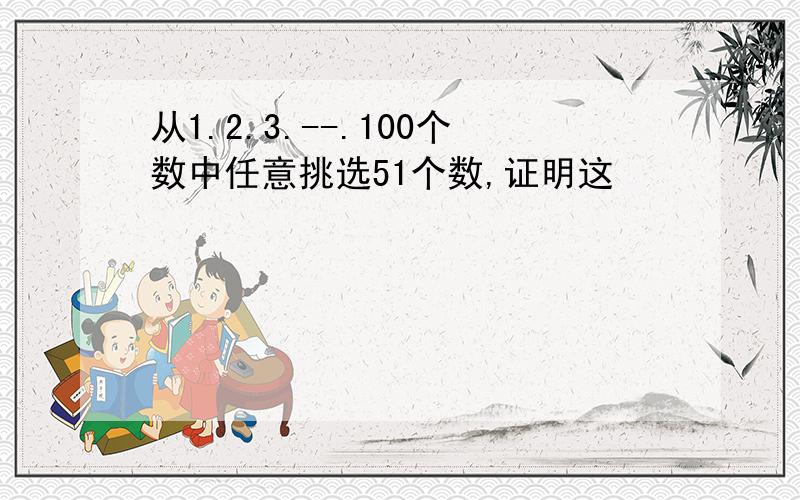 从1.2.3.--.100个数中任意挑选51个数,证明这