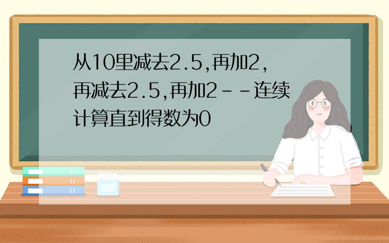 从10里减去2.5,再加2,再减去2.5,再加2--连续计算直到得数为0