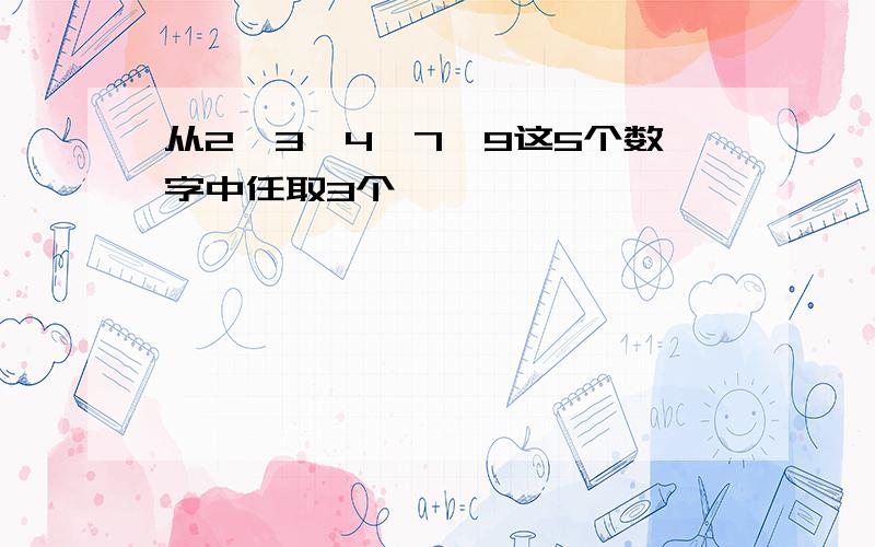 从2,3,4,7,9这5个数字中任取3个