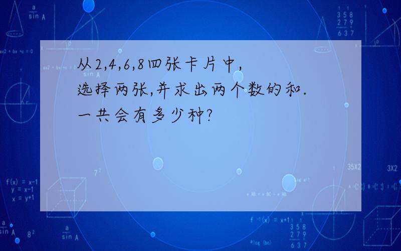 从2,4,6,8四张卡片中,选择两张,并求出两个数的和.一共会有多少种?