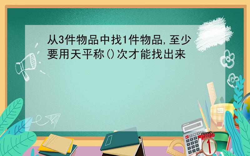 从3件物品中找1件物品,至少要用天平称()次才能找出来