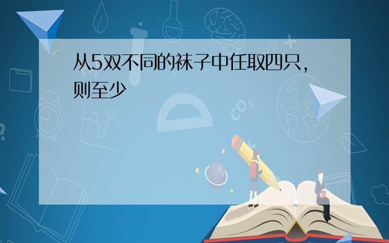 从5双不同的袜子中任取四只,则至少