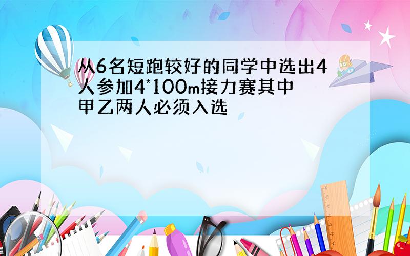 从6名短跑较好的同学中选出4人参加4*100m接力赛其中甲乙两人必须入选