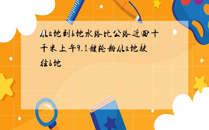 从a地到b地水路比公路近四十千米上午9.1艘轮船从a地驶往b地