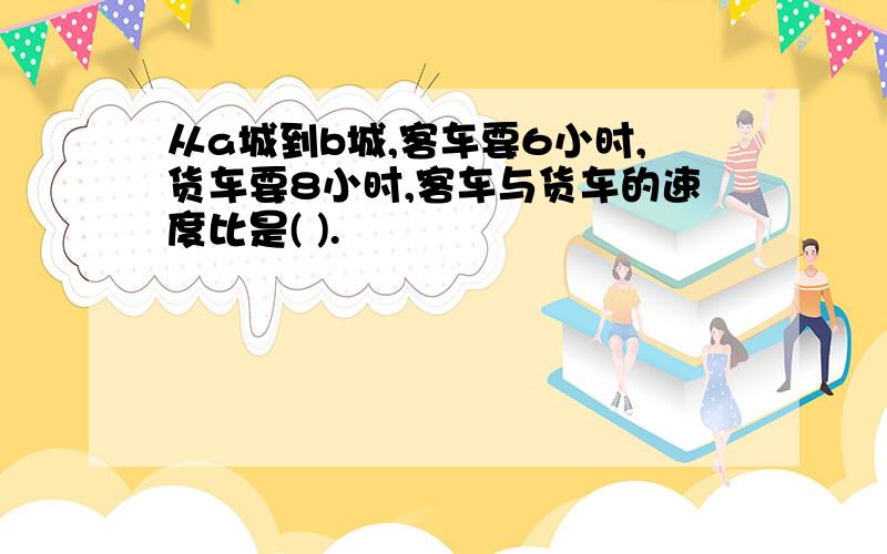 从a城到b城,客车要6小时,货车要8小时,客车与货车的速度比是( ).