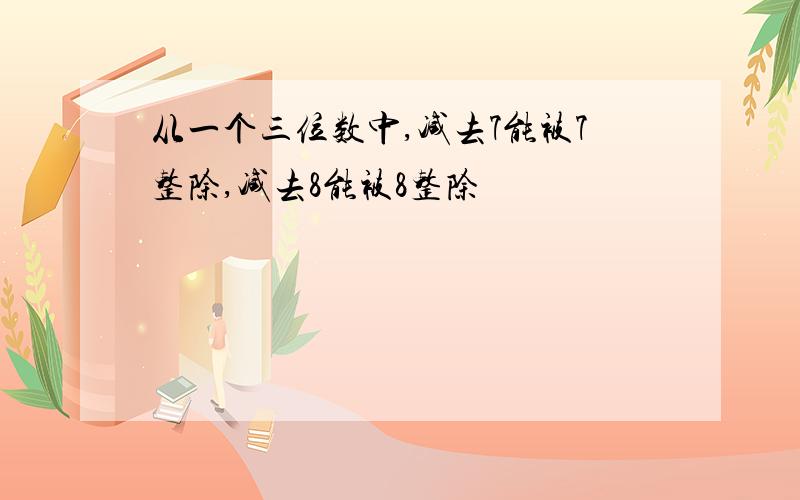 从一个三位数中,减去7能被7整除,减去8能被8整除