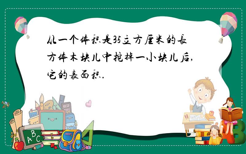 从一个体积是35立方厘米的长方体木块儿中挖掉一小块儿后,它的表面积.