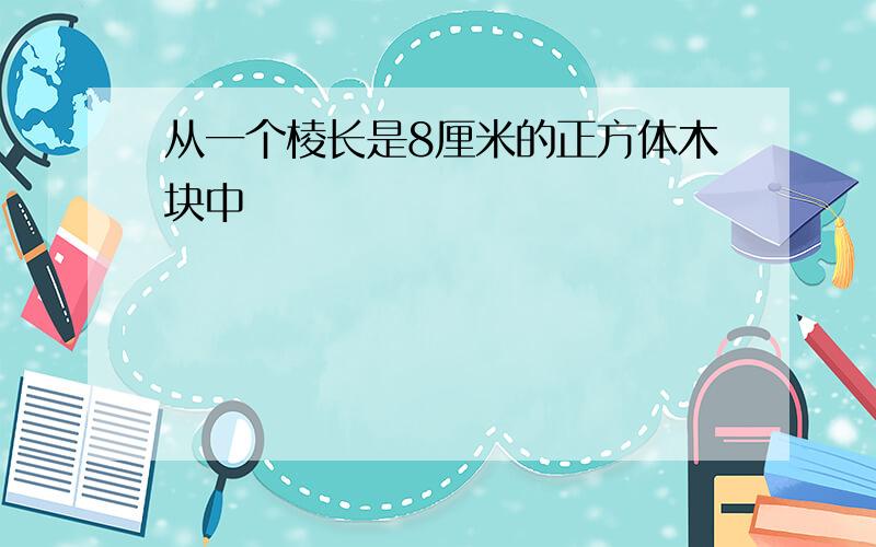 从一个棱长是8厘米的正方体木块中