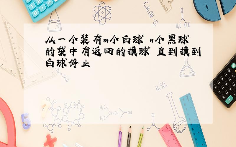 从一个装有m个白球 n个黑球的袋中有返回的摸球 直到摸到白球停止