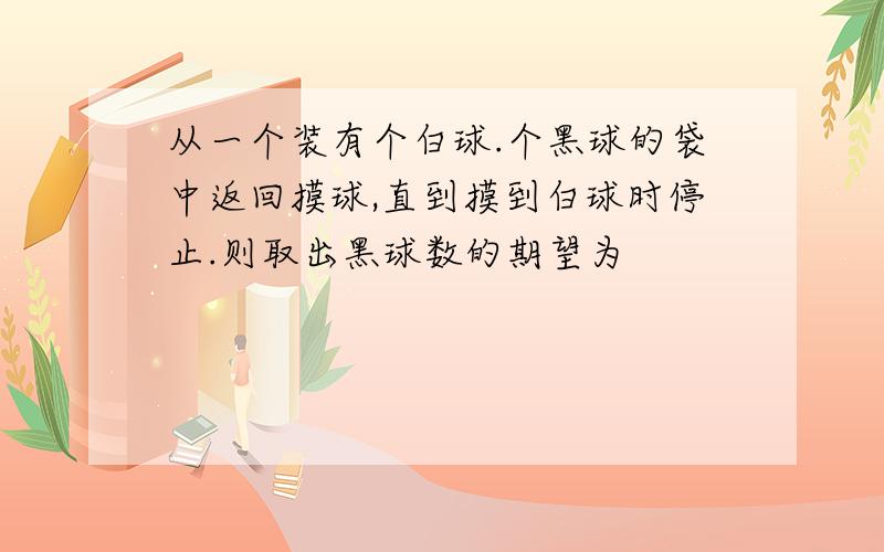 从一个装有个白球.个黑球的袋中返回摸球,直到摸到白球时停止.则取出黑球数的期望为