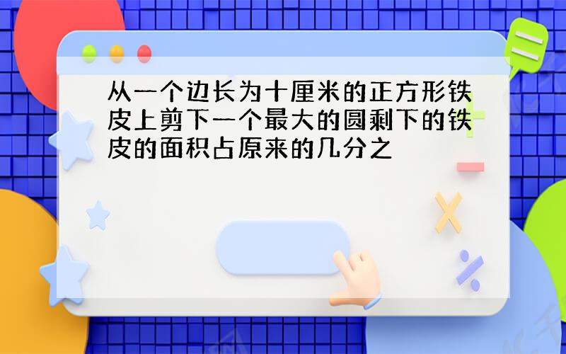 从一个边长为十厘米的正方形铁皮上剪下一个最大的圆剩下的铁皮的面积占原来的几分之