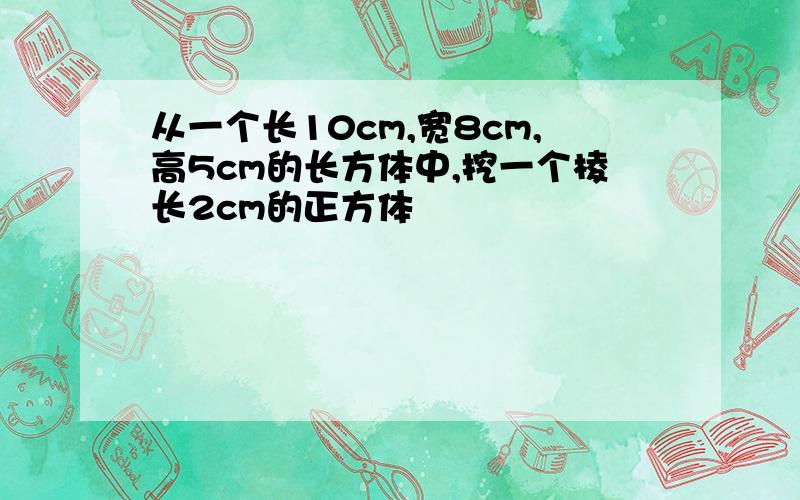 从一个长10cm,宽8cm,高5cm的长方体中,挖一个棱长2cm的正方体