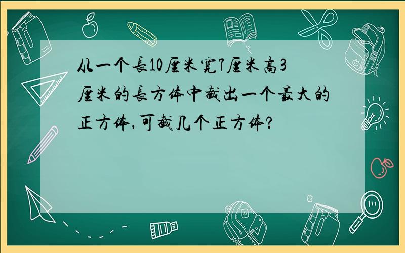 从一个长10厘米宽7厘米高3厘米的长方体中截出一个最大的正方体,可截几个正方体?