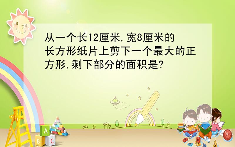 从一个长12厘米,宽8厘米的长方形纸片上剪下一个最大的正方形,剩下部分的面积是?