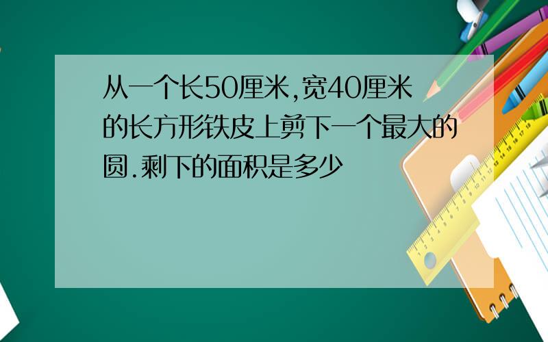 从一个长50厘米,宽40厘米的长方形铁皮上剪下一个最大的圆.剩下的面积是多少