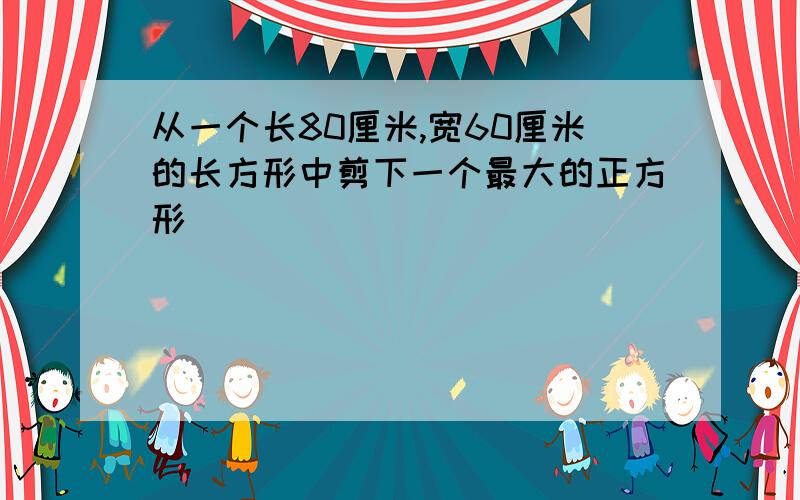 从一个长80厘米,宽60厘米的长方形中剪下一个最大的正方形