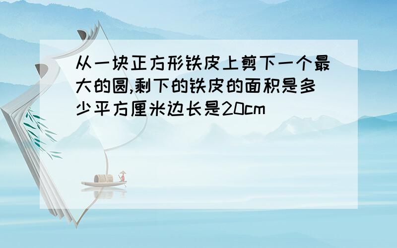 从一块正方形铁皮上剪下一个最大的圆,剩下的铁皮的面积是多少平方厘米边长是20cm