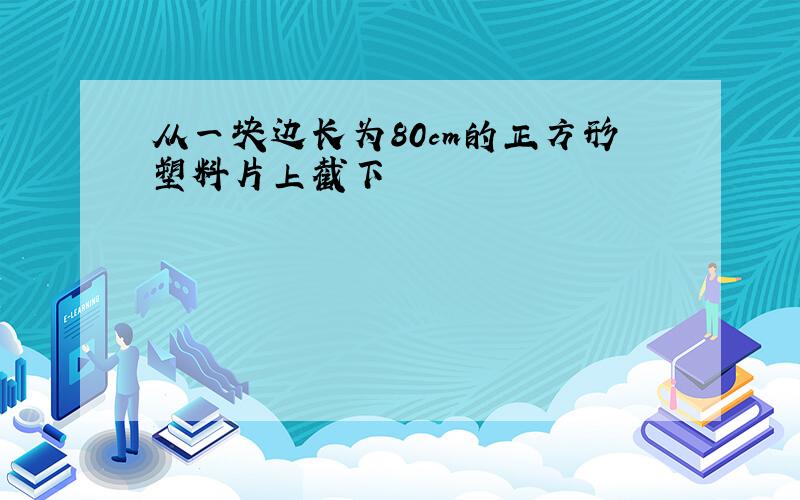 从一块边长为80cm的正方形塑料片上截下