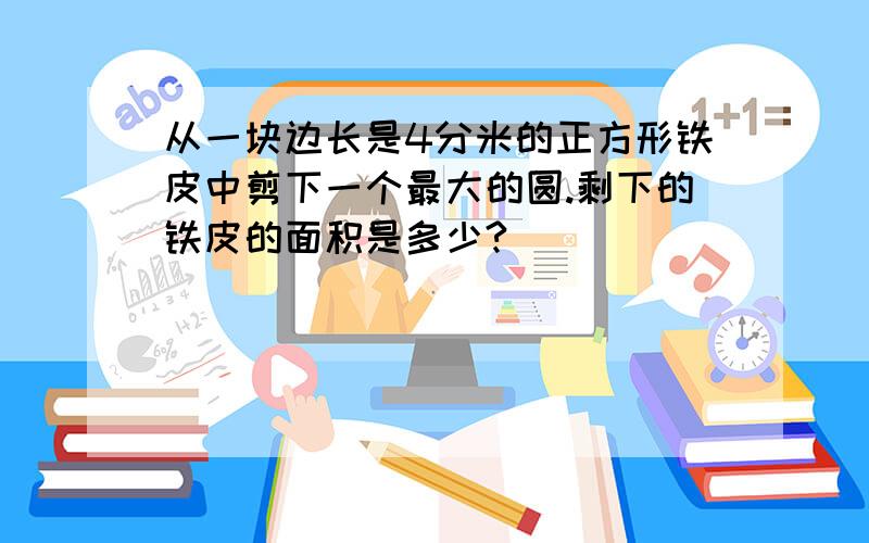 从一块边长是4分米的正方形铁皮中剪下一个最大的圆.剩下的铁皮的面积是多少?