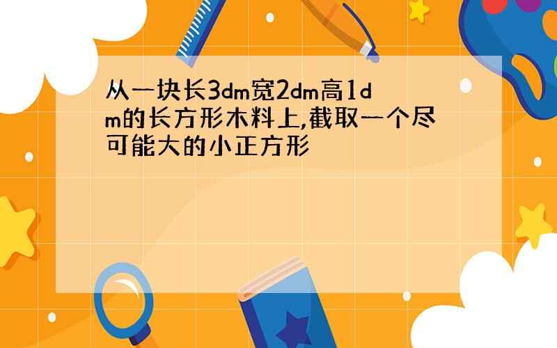 从一块长3dm宽2dm高1dm的长方形木料上,截取一个尽可能大的小正方形