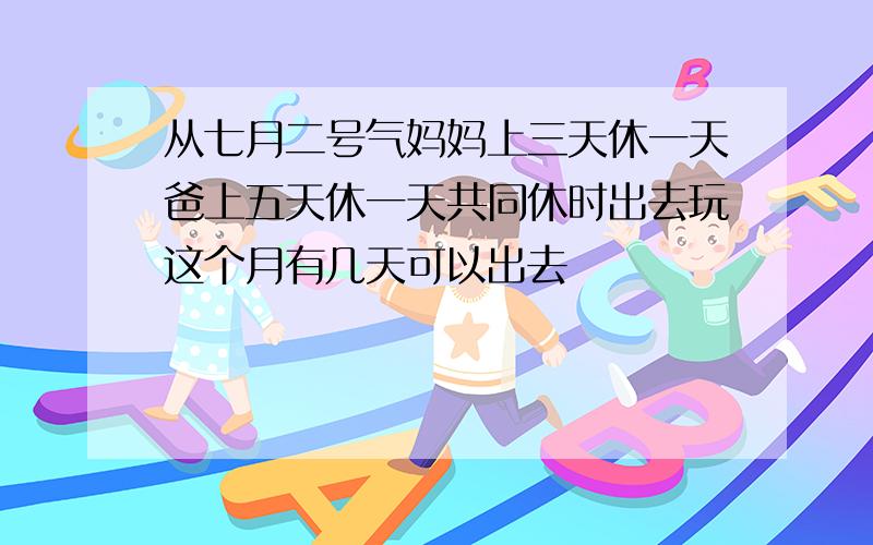 从七月二号气妈妈上三天休一天爸上五天休一天共同休时出去玩这个月有几天可以出去