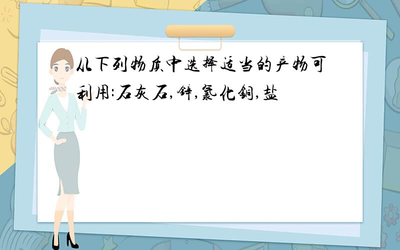 从下列物质中选择适当的产物可利用:石灰石,锌,氯化铜,盐