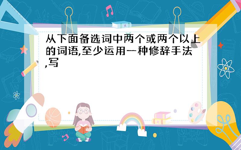 从下面备选词中两个或两个以上的词语,至少运用一种修辞手法,写