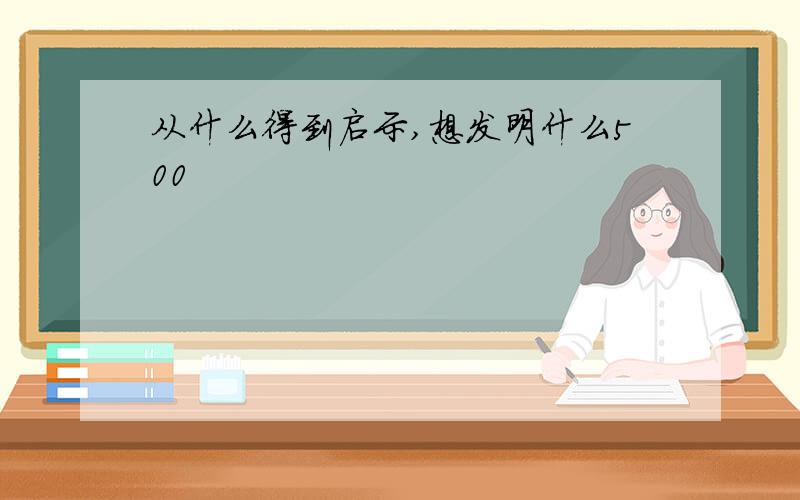 从什么得到启示,想发明什么500