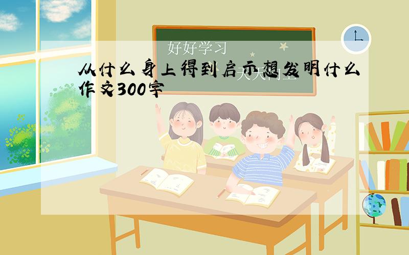 从什么身上得到启示想发明什么作文300字