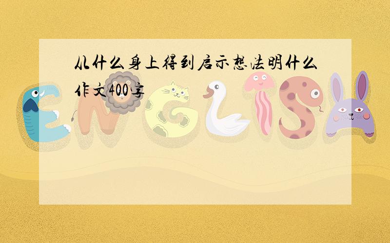 从什么身上得到启示想法明什么作文400字