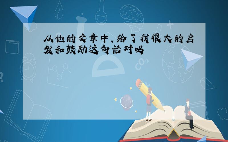 从他的文章中,给了我很大的启发和鼓励这句话对吗