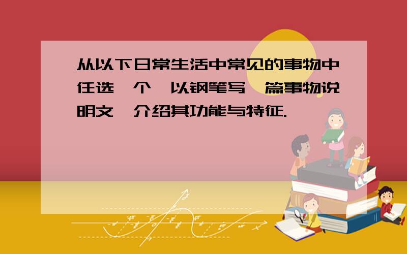 从以下日常生活中常见的事物中任选一个,以钢笔写一篇事物说明文,介绍其功能与特征.