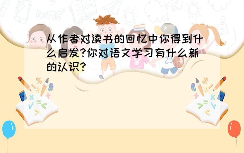 从作者对读书的回忆中你得到什么启发?你对语文学习有什么新的认识?